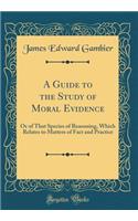 A Guide to the Study of Moral Evidence: Or of That Species of Reasoning, Which Relates to Matters of Fact and Practice (Classic Reprint): Or of That Species of Reasoning, Which Relates to Matters of Fact and Practice (Classic Reprint)