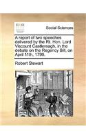 A report of two speeches delivered by the Rt. Hon. Lord Viscount Castlereagh, in the debate on the Regency Bill, on April 11th, 1799.