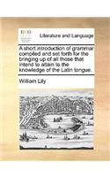 A short introduction of grammar compiled and set forth for the bringing up of all those that intend to attain to the knowledge of the Latin tongue.