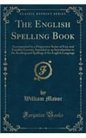 The English Spelling Book: Accompanied by a Progressive Series of Easy and Familiar Lessons, Intended as an Introduction to the Reading and Spelling of the English Language (Classic Reprint)