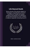 Life Beyond Death: Being a Review of the World's Beliefs On the Subject, a Consideration of Present Conditions of Thought and Feeling, Leading to the Question As to Wh