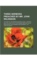 Three Sermons Preached by Mr. John Wilkinson; The First at the Friends' Meeting House, Liverpool, and the Other Two at the Friends' Meeting House, Man