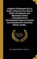 Origines Chrétiennes De La Gaule, Letters Au R.p. Dom P. Piolin, En Réponse Aux Objections Contre L'introduction Du Christianisme Dans Les Gaules Aux Deuxième Et Troisième Siècles. [with]...