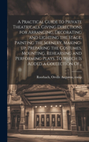 Practical Guide to Private Theatricals. Giving Directions for Arranging, Decorating and Lighting the Stage, Painting the Scenery, Making-up, Preparing the Costumes, Mounting, Rehearsing and Performing Plays. To Which is Added a Collection Of...
