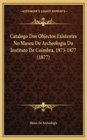 Catalogo DOS Objectos Existentes No Museu de Archeologia Do Instituto de Coimbra, 1873-1877 (1877)