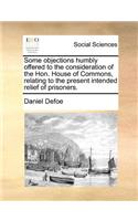 Some Objections Humbly Offered to the Consideration of the Hon. House of Commons, Relating to the Present Intended Relief of Prisoners.