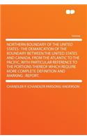 Northern Boundary of the United States: The Demarcation of the Boundary Between the United States and Canada, from the Atlantic to the Pacific, with Particular Reference to the Portions Thereof Which Require More Complete Definition and Marking: Re: The Demarcation of the Boundary Between the United States and Canada, from the Atlantic to the Pacific, with Particular Reference to the Portions Th