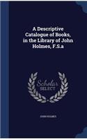 A Descriptive Catalogue of Books, in the Library of John Holmes, F.S.a