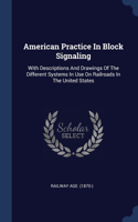 American Practice In Block Signaling: With Descriptions And Drawings Of The Different Systems In Use On Railroads In The United States
