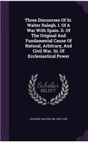 Three Discourses Of Sr. Walter Ralegh. I. Of A War With Spain. Ii. Of The Original And Fundamental Cause Of Natural, Arbitrary, And Civil War. Iii. Of Ecclesiastical Power