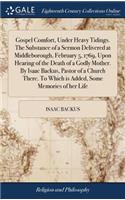 Gospel Comfort, Under Heavy Tidings. The Substance of a Sermon Delivered at Middleborough, February 5, 1769, Upon Hearing of the Death of a Godly Mother. By Isaac Backus, Pastor of a Church There. To Which is Added, Some Memories of her Life