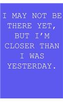 I may not be there yet, but i'm closer than I was yesterday.