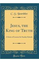 Jesus, the King of Truth: A Series of Lessons for Sunday Schools (Classic Reprint)