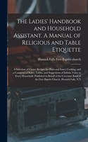 The Ladies' Handbook and Household Assistant. A Manual of Religious and Table Etiquette; a Selection of Choice Recipes for Plain and Fancy Cooking; and a Compend of Rules, Tables, and Suggestions of Infinite Value in Every Household. Published In..