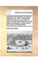 Journey from Aleppo to Jerusalem; At Easter, A.D. 1697. the Seventh Edition; To Which Is Now Added an Account of the Author's Journey to the Banks of Euphrates at Beer, and to the Country of Mesopotamia