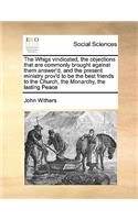 The Whigs vindicated, the objections that are commonly brought against them answer'd, and the present ministry prov'd to be the best friends to the Church, the Monarchy, the lasting Peace