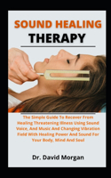 Sound Healing Therapy: The Principle Guide To Recover From Life-Threatening Illness Using Sound, Voice, And Music And Changing Vibration Field With Healing Power Of Sound 