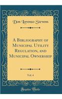 A Bibliography of Municipal Utility Regulation, and Municipal Ownership, Vol. 4 (Classic Reprint)
