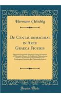 De Centauromachiae in Arte Graeca Figuris: Dissertatio Inauguralis Philologica Quam Ad Summos in Philosophia Honores Ab Amplissimo Philosophorum Ordine in Academia Fridericiana Halensi Cum Viterbergensi Consociata Rite Capessendos Scripsit