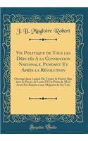 Vie Politique de Tous les Députés A la Convention Nationale, Pendant Et Après la Révolution: Ouvrage dans Lequel On Trouve la Preuve Que dans le Procès de Louis XVI la Peine de Mort Avait Été Rejetée à une Majorité de Six Voix (Classic Reprint)