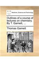 Outlines of a Course of Lectures on Chemistry. by T. Garnett, ...