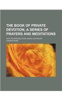 The Book of Private Devotion, a Series of Prayers and Meditations; With an Introductory Essay on Prayer