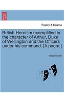 British Heroism Exemplified in the Character of Arthur, Duke of Wellington and the Officers Under His Command. [A Poem.]