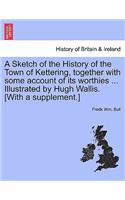 A Sketch of the History of the Town of Kettering, Together with Some Account of Its Worthies ... Illustrated by Hugh Wallis. [With a Supplement.]