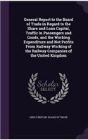 General Report to the Board of Trade in Regard to the Share and Loan Capital, Traffic in Passengers and Goods, and the Working Expenditure and Net Profits From Railway Working of the Railway Companies of the United Kingdom