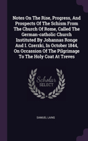 Notes On The Rise, Progress, And Prospects Of The Schism From The Church Of Rome, Called The German-catholic Church Instituted By Johannas Ronge And I. Czerzki, In October 1844, On Occassion Of The Pilgrimage To The Holy Coat At Treves