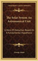 The Solar System an Astronomical Unit: A Work of Deduction Based on a Fundamental Hypothesis