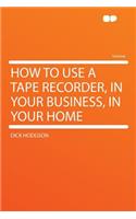 How to Use a Tape Recorder, in Your Business, in Your Home