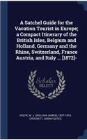 A Satchel Guide for the Vacation Tourist in Europe; a Compact Itinerary of the British Isles, Belgium and Holland, Germany and the Rhine, Switzerland, France Austria, and Italy ... [1872]-