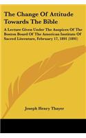 Change Of Attitude Towards The Bible: A Lecture Given Under The Auspices Of The Boston Board Of The American Institute Of Sacred Literature, February 17, 1891 (1891)