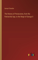 History of Persecution, from the Patriarchal Age, to the Reign of George II