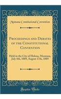 Proceedings and Debates of the Constitutional Convention: Held in the City of Helena, Montana, July 4th, 1889, August 17th, 1889 (Classic Reprint)