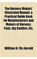 The Harness Makers' Illustrated Manual. a Practical Guide Book for Manufacturers and Makers of Harness, Pads, Gig Saddles, Etc.