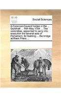 A Common-Council Holden in the ... Guildhall ... 14th May 1784 ... the Committee, Appointed to Carry Into Execution the Several Acts of Parliament, for Building ... the Bridge at Black Friars ...