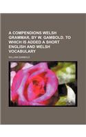 A Compendions Welsh Grammar, by W. Gambold. to Which Is Added a Short English and Welsh Vocabulary