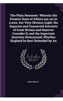 The Plain Reasoner. Wherein the Present State of Affairs Are Set in a New, But Very Obvious Light; The Separate and Connected Interests of Great Britain and Hanover Consider'd; And the Important Question Determined; Whether England Be Best Defended