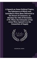 A Speech on Some Political Topics, the Substance of Which Was Intended to Have Been Delivered in the House of Commons, on Monday the 14th of December, 1778, When the Estimates of the Army Were Agreed to in the Committee of Supply