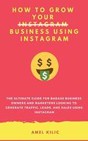 How to Grow Your Business Using Instagram: The Ultimate Guide for Badass Business Owners and Marketers Looking to Generate Traffic, Leads, and Sales Using Instagram