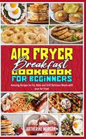 Air Fryer Breakfast Cookbook for Beginners: Amazing Recipes to Fry, Bake and Grill Delicious Meals with your Air Fryer