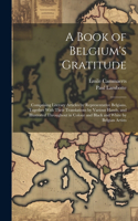 A Book of Belgium's Gratitude; Comprising Literary Articles by Representative Belgians, Together With Their Translations by Various Hands, and Illustrated Throughout in Colour and Black and White by Belgian Artists