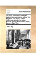 An essay towards regulating the trade, and employing the poor of this kingdom. The second editon. Whereunto is added, an essay towards paying off the publick debts. By John Cary, Esq.