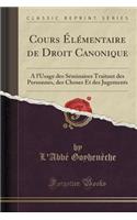 Cours Ã?lÃ©mentaire de Droit Canonique: A l'Usage Des SÃ©minaires Traitant Des Personnes, Des Choses Et Des Jugements (Classic Reprint)