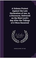 A Solemn Protest Against the Late Declaration of War, in a Discourse, Delivered on the Next Lord's Day After the Tidings of It Were Received