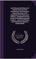 An Ecclesiastical History of Ireland, From the First Introduction of Christianity Among the Irish, to the Beginning of the Thirteenth Century, Compiled From the Works of the Most Esteemed Authors ... who Have Written and Published on Matters Connec: (English)