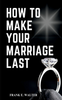 How to Make Your Marriage Last: The ultimate guide to Have a better and happy home