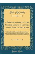 A Serious Answer to Lord George Gordon's Letters to the Earl of Shelburne: In Which an Attempt Is Made, by Fair and Ingenuous Argument, to Give Ample Satisfaction to His Lordship's Doubts; And to Relieve Him, if Possible, From Any Inquietude for th